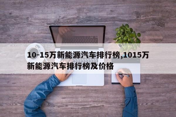 10-15万新能源汽车排行榜,1015万新能源汽车排行榜及价格