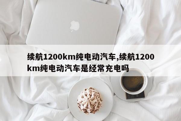 续航1200km纯电动汽车,续航1200km纯电动汽车是经常充电吗