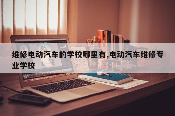 维修电动汽车的学校哪里有,电动汽车维修专业学校