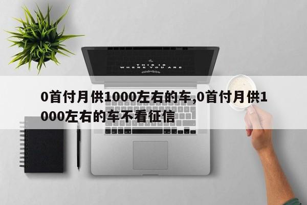 0首付月供1000左右的车,0首付月供1000左右的车不看征信