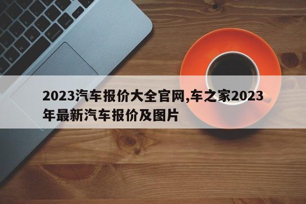 2023汽车报价大全官网,车之家2023年最新汽车报价及图片