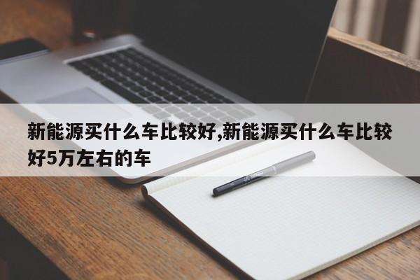 新能源买什么车比较好,新能源买什么车比较好5万左右的车