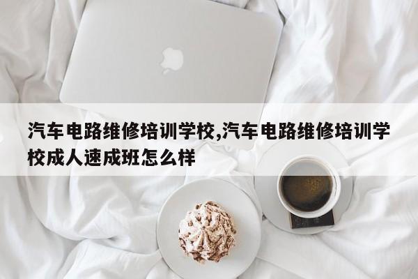 汽车电路维修培训学校,汽车电路维修培训学校成人速成班怎么样
