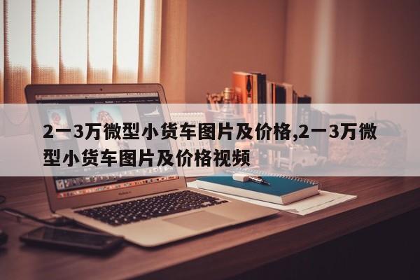 2一3万微型小货车图片及价格,2一3万微型小货车图片及价格视频