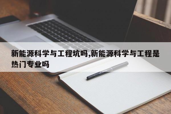 新能源科学与工程坑吗,新能源科学与工程是热门专业吗