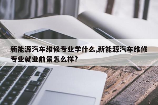 新能源汽车维修专业学什么,新能源汽车维修专业就业前景怎么样?