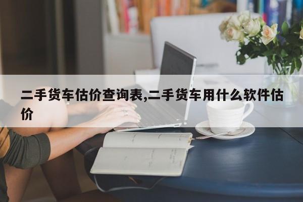 二手货车估价查询表,二手货车用什么软件估价