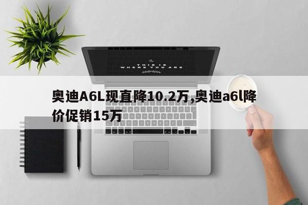 奥迪A6L现直降10.2万,奥迪a6l降价促销15万