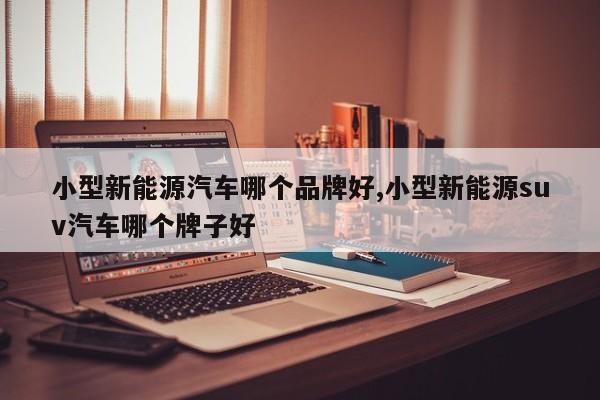 小型新能源汽车哪个品牌好,小型新能源suv汽车哪个牌子好