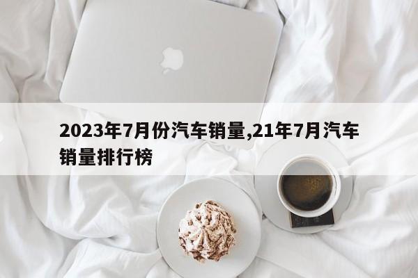 2023年7月份汽车销量,21年7月汽车销量排行榜