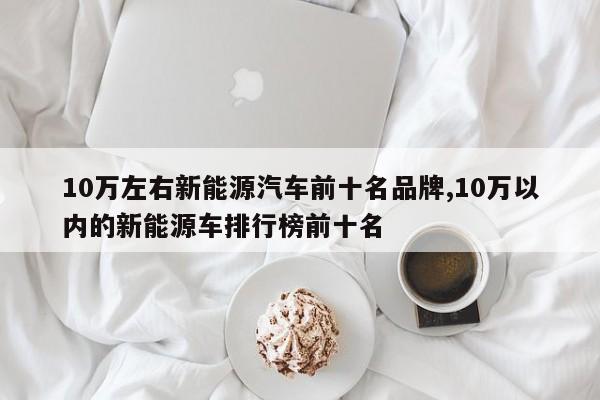 10万左右新能源汽车前十名品牌,10万以内的新能源车排行榜前十名