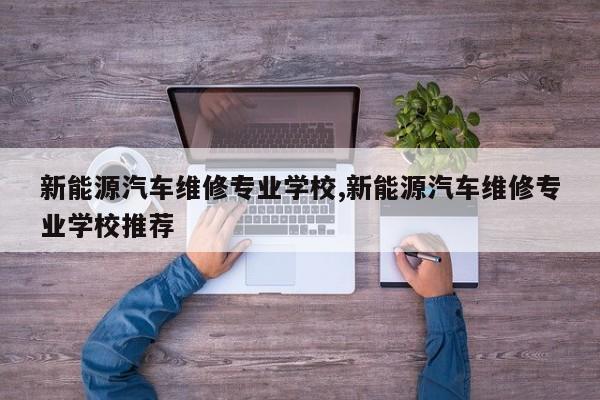 新能源汽车维修专业学校,新能源汽车维修专业学校推荐