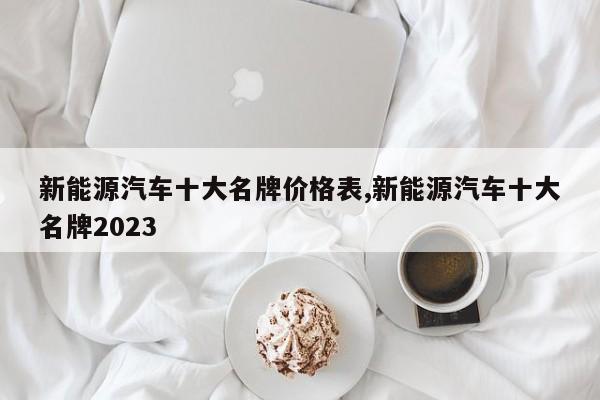 新能源汽车十大名牌价格表,新能源汽车十大名牌2023