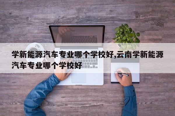 学新能源汽车专业哪个学校好,云南学新能源汽车专业哪个学校好