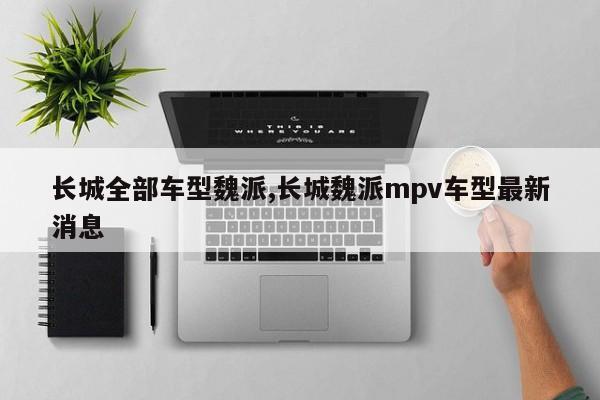 长城全部车型魏派,长城魏派mpv车型最新消息