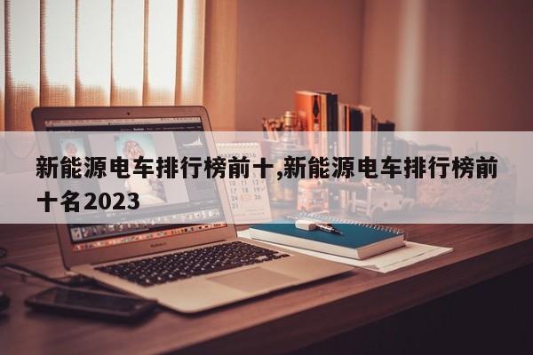 新能源电车排行榜前十,新能源电车排行榜前十名2023