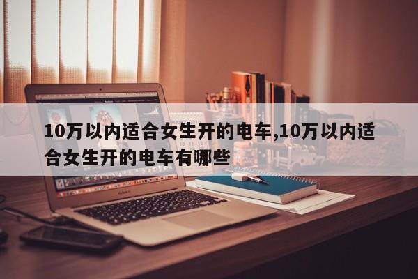 10万以内适合女生开的电车,10万以内适合女生开的电车有哪些
