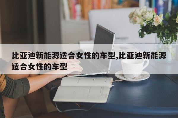 比亚迪新能源适合女性的车型,比亚迪新能源适合女性的车型