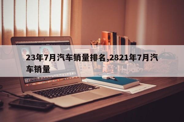 23年7月汽车销量排名,2821年7月汽车销量