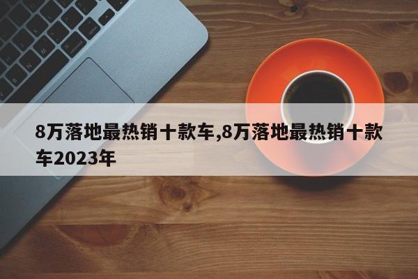 8万落地最热销十款车,8万落地最热销十款车2023年