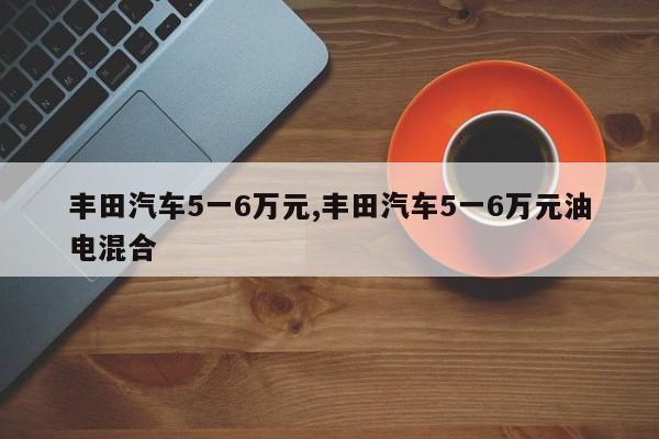 丰田汽车5一6万元,丰田汽车5一6万元油电混合