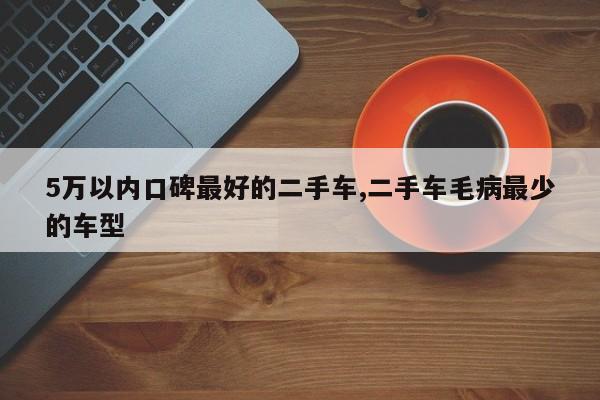 5万以内口碑最好的二手车,二手车毛病最少的车型