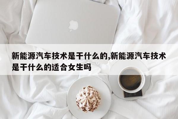 新能源汽车技术是干什么的,新能源汽车技术是干什么的适合女生吗