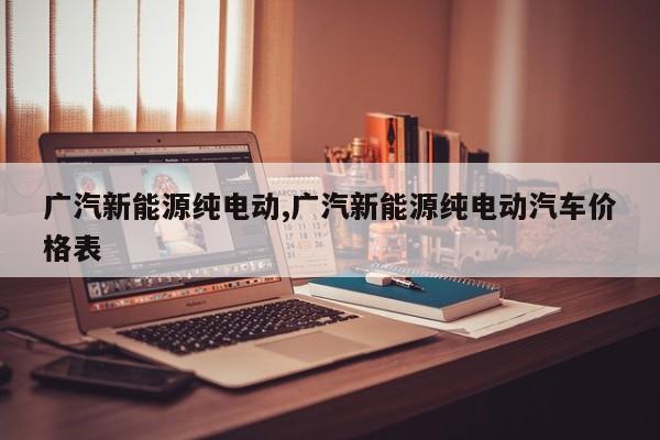 广汽新能源纯电动,广汽新能源纯电动汽车价格表