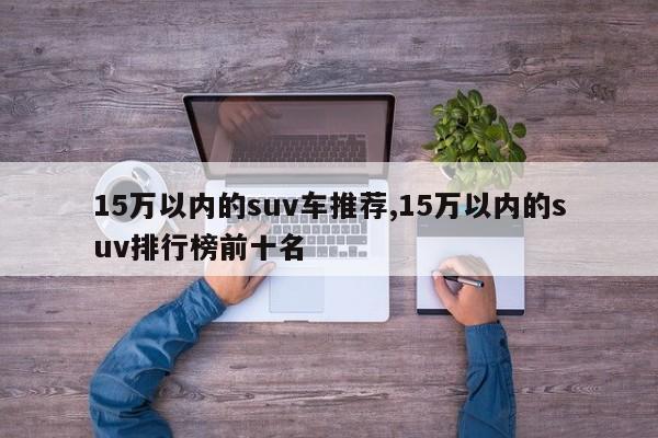 15万以内的suv车推荐,15万以内的suv排行榜前十名