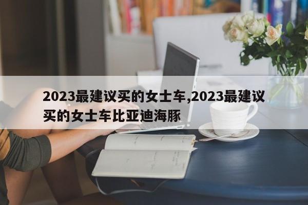 2023最建议买的女士车,2023最建议买的女士车比亚迪海豚