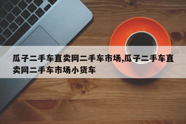 瓜子二手车直卖网二手车市场,瓜子二手车直卖网二手车市场小货车