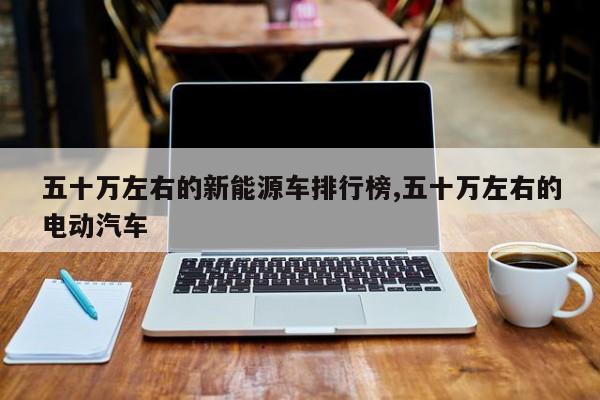 五十万左右的新能源车排行榜,五十万左右的电动汽车