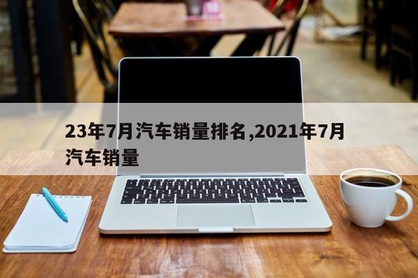 23年7月汽车销量排名,2021年7月 汽车销量