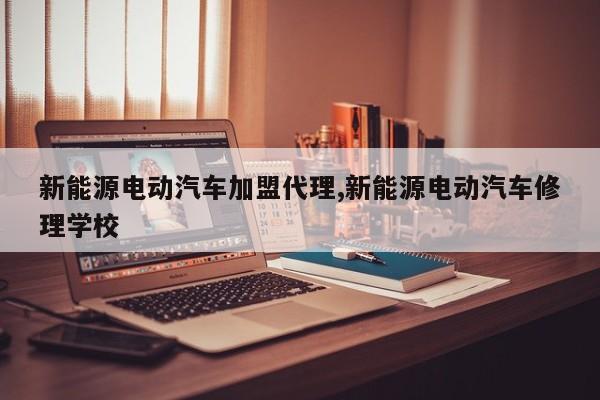 新能源电动汽车加盟代理,新能源电动汽车修理学校