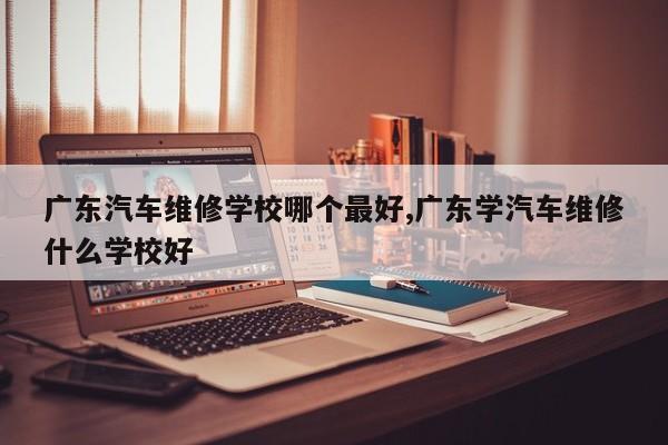 广东汽车维修学校哪个最好,广东学汽车维修什么学校好