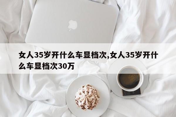 女人35岁开什么车显档次,女人35岁开什么车显档次30万