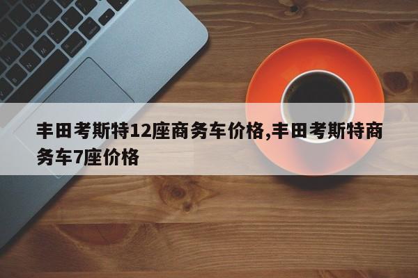 丰田考斯特12座商务车价格,丰田考斯特商务车7座价格