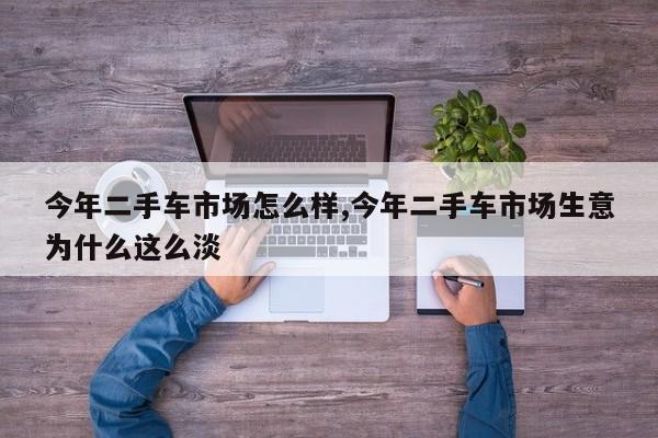 今年二手车市场怎么样,今年二手车市场生意为什么这么淡