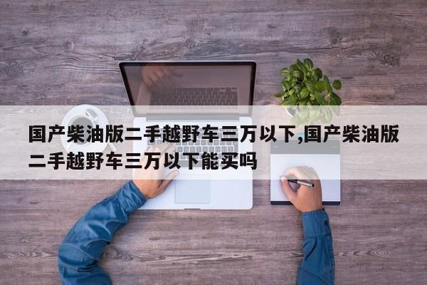 国产柴油版二手越野车三万以下,国产柴油版二手越野车三万以下能买吗