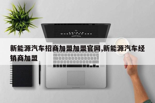 新能源汽车招商加盟加盟官网,新能源汽车经销商加盟