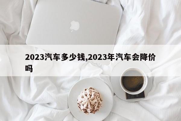 2023汽车多少钱,2023年汽车会降价吗