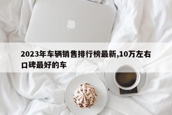 2023年车辆销售排行榜最新,10万左右口碑最好的车