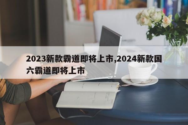 2023新款霸道即将上市,2024新款国六霸道即将上市