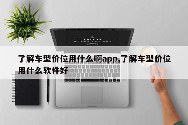 了解车型价位用什么啊app,了解车型价位用什么软件好