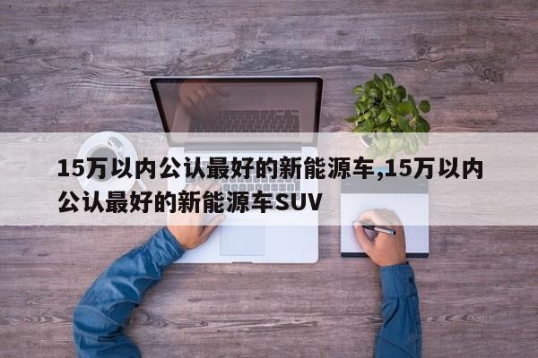 15万以内公认最好的新能源车,15万以内公认最好的新能源车SUV