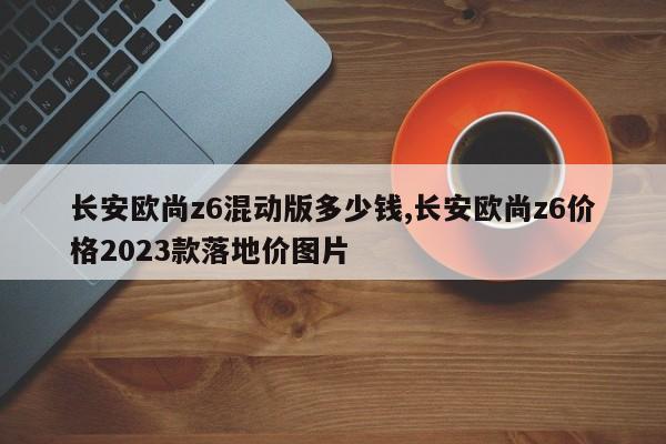 长安欧尚z6混动版多少钱,长安欧尚z6价格2023款落地价图片