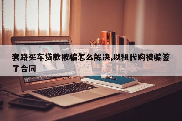 套路买车贷款被骗怎么解决,以租代购被骗签了合同