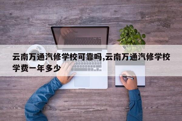 云南万通汽修学校可靠吗,云南万通汽修学校学费一年多少