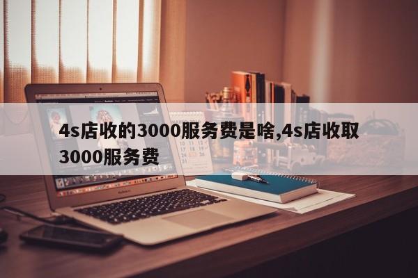 4s店收的3000服务费是啥,4s店收取3000服务费