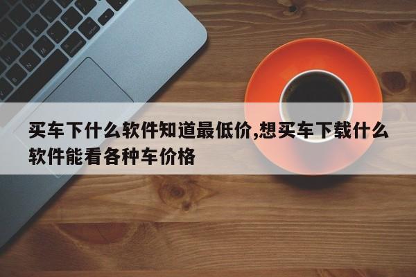 买车下什么软件知道最低价,想买车下载什么软件能看各种车价格